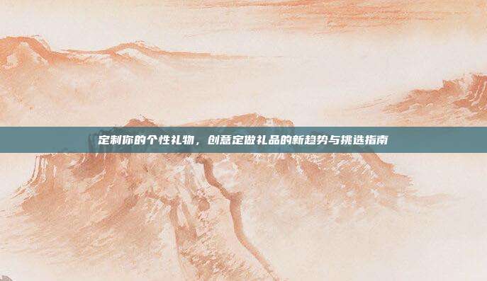 定制你的个性礼物，创意定做礼品的新趋势与挑选指南