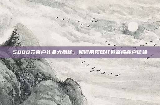 5000元客户礼品大揭秘，如何用预算打造高端客户体验