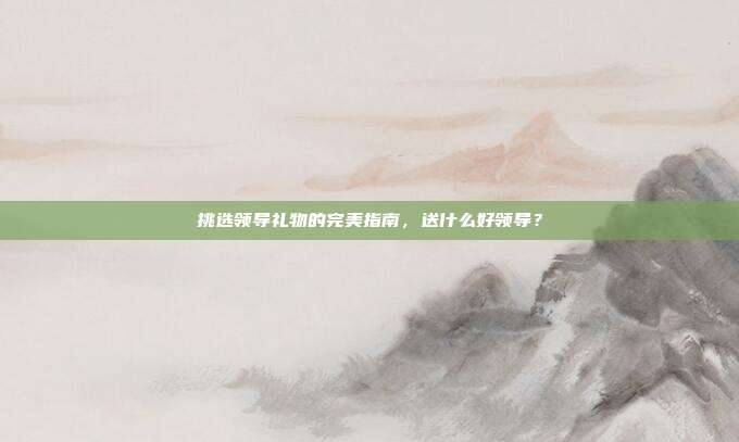 挑选领导礼物的完美指南，送什么好领导？