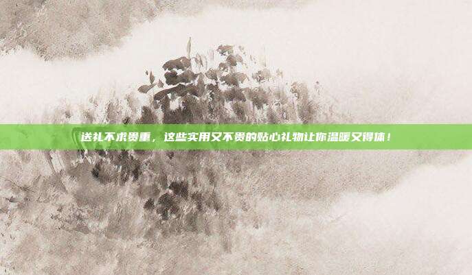 送礼不求贵重，这些实用又不贵的贴心礼物让你温暖又得体！