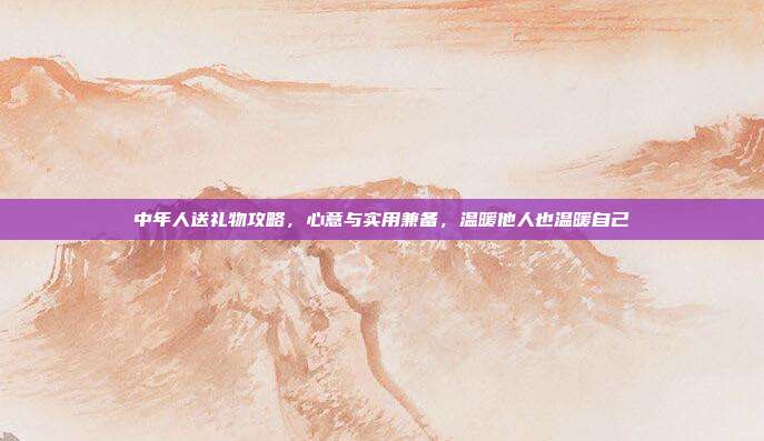 中年人送礼物攻略，心意与实用兼备，温暖他人也温暖自己