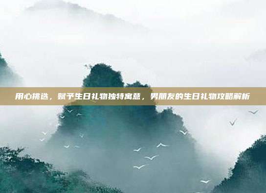 用心挑选，赋予生日礼物独特寓意，男朋友的生日礼物攻略解析