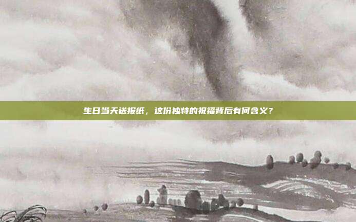 生日当天送报纸，这份独特的祝福背后有何含义？