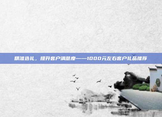 精准选礼，提升客户满意度——1000元左右客户礼品推荐