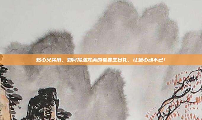 贴心又实用，如何挑选完美的老婆生日礼，让她心动不已！