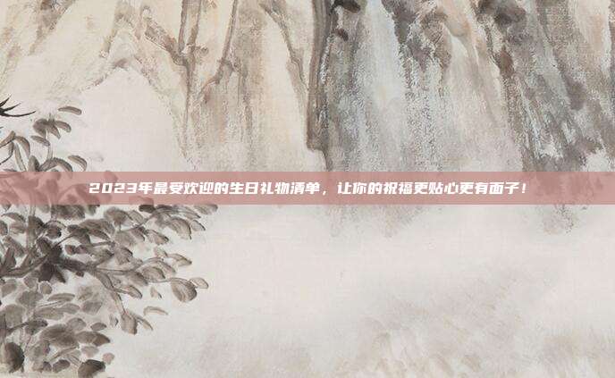 2023年最受欢迎的生日礼物清单，让你的祝福更贴心更有面子！