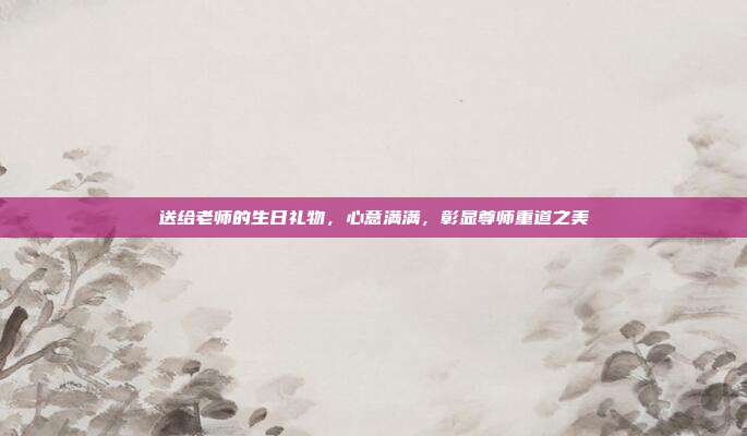 送给老师的生日礼物，心意满满，彰显尊师重道之美