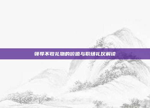 领导不收礼物的价值与职场礼仪解读
