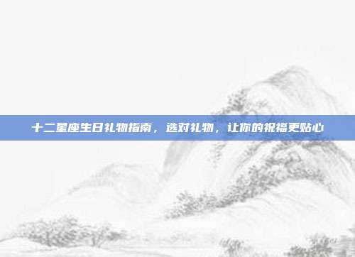 十二星座生日礼物指南，选对礼物，让你的祝福更贴心