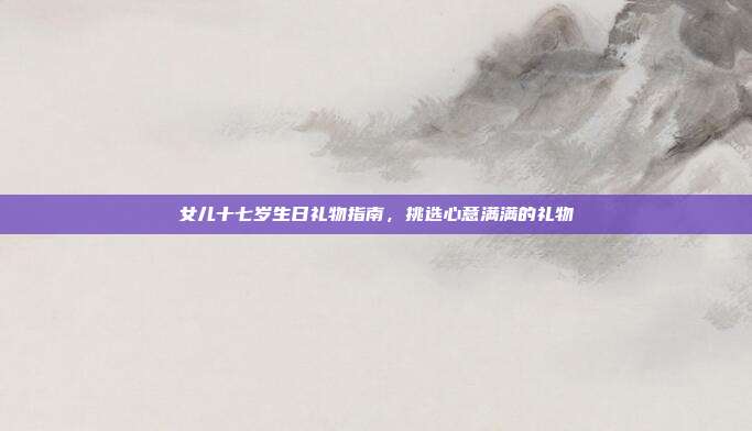 女儿十七岁生日礼物指南，挑选心意满满的礼物