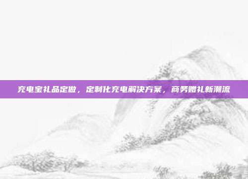充电宝礼品定做，定制化充电解决方案，商务赠礼新潮流