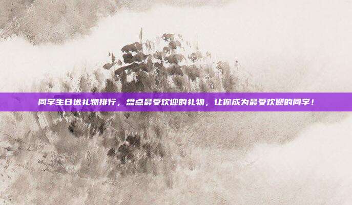 同学生日送礼物排行，盘点最受欢迎的礼物，让你成为最受欢迎的同学！