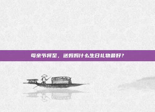 母亲节将至，送妈妈什么生日礼物最好？