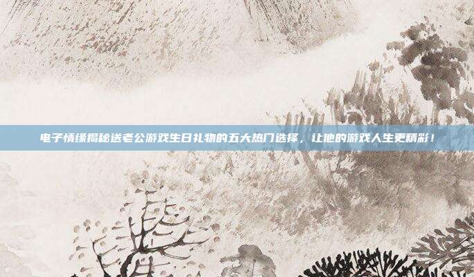 电子情缘揭秘送老公游戏生日礼物的五大热门选择，让他的游戏人生更精彩！