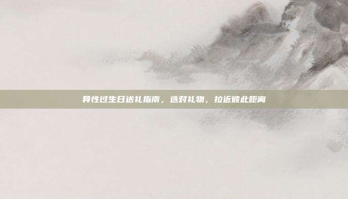 异性过生日送礼指南，选对礼物，拉近彼此距离