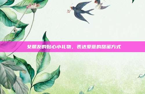 💝女朋友的贴心小礼物，表达爱意的甜蜜方式💖