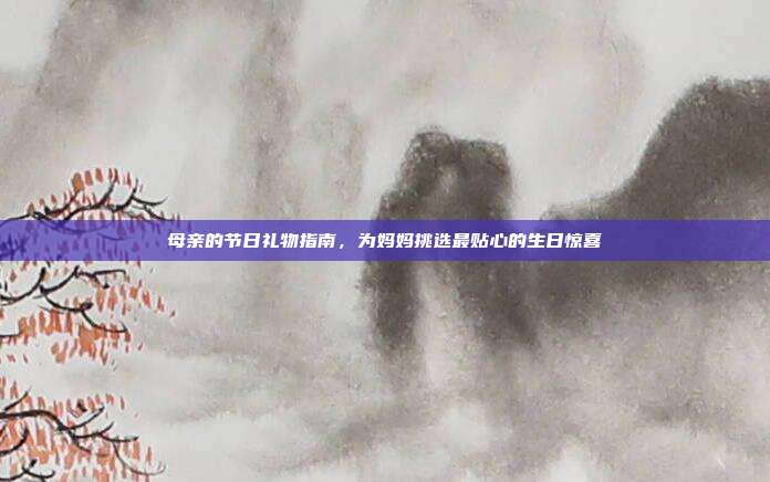 母亲的节日礼物指南，为妈妈挑选最贴心的生日惊喜