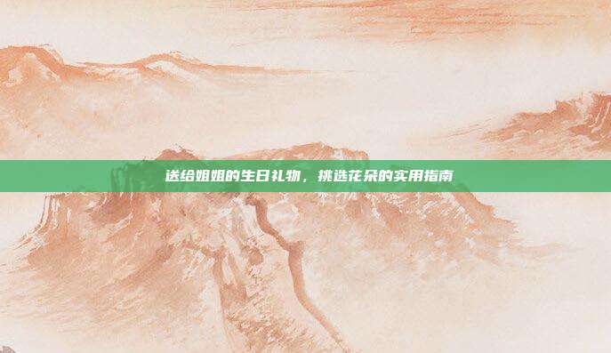 💐送给姐姐的生日礼物，挑选花朵的实用指南💐