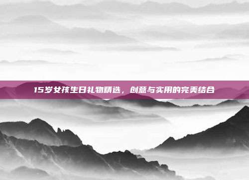 15岁女孩生日礼物精选，创意与实用的完美结合
