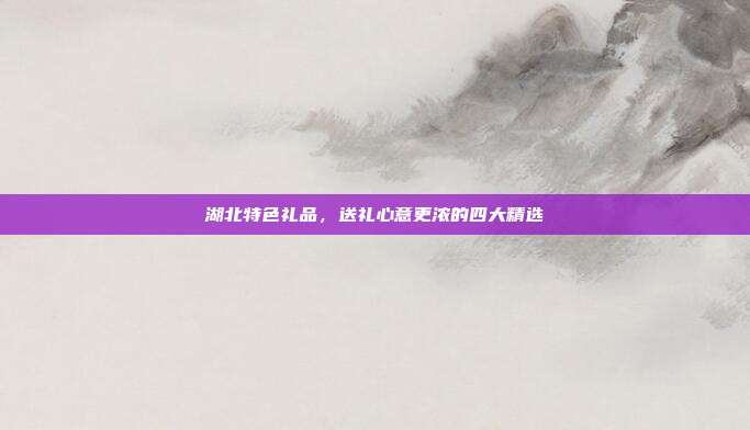 湖北特色礼品，送礼心意更浓的四大精选