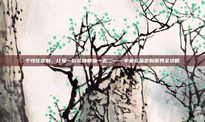 个性化定制，让每一份礼物都独一无二——专业礼品定制服务全攻略