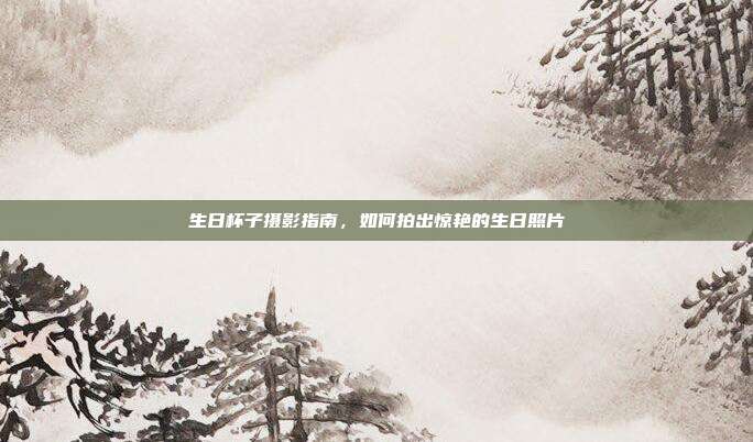 生日杯子摄影指南，如何拍出惊艳的生日照片