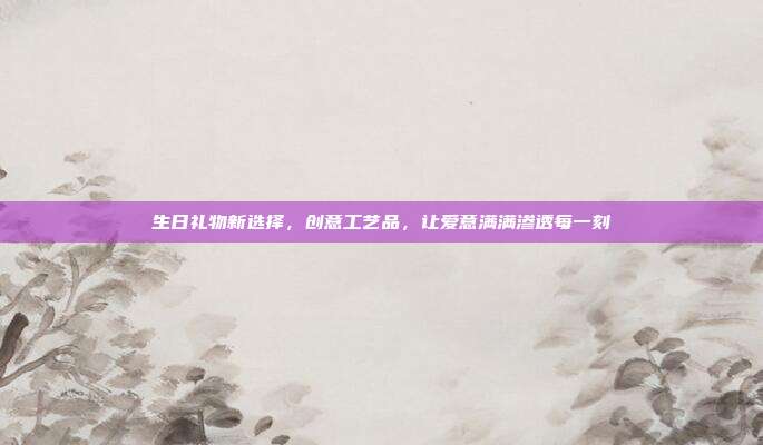 生日礼物新选择，创意工艺品，让爱意满满渗透每一刻