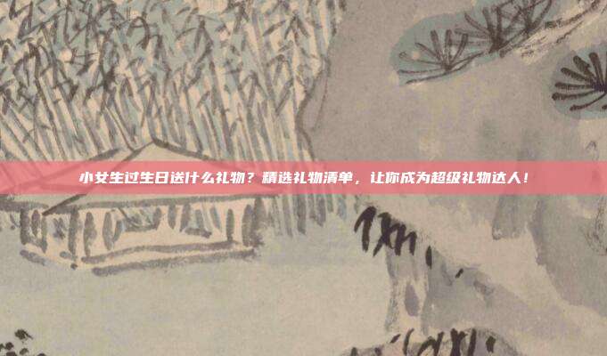 小女生过生日送什么礼物？精选礼物清单，让你成为超级礼物达人！