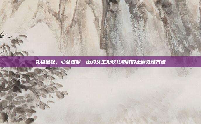 礼物虽轻，心意难却，面对女生拒收礼物时的正确处理方法