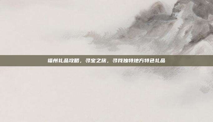 福州礼品攻略，寻宝之旅，寻找独特地方特色礼品