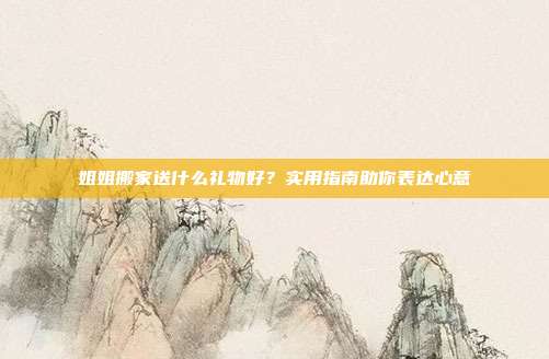 姐姐搬家送什么礼物好？实用指南助你表达心意