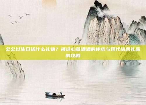 公公过生日送什么礼物？挑选心意满满的传统与现代结合礼品的攻略