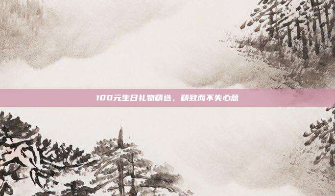 100元生日礼物精选，精致而不失心意
