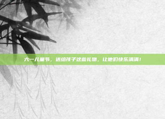 六一儿童节，送给孩子这些礼物，让他们快乐满满！