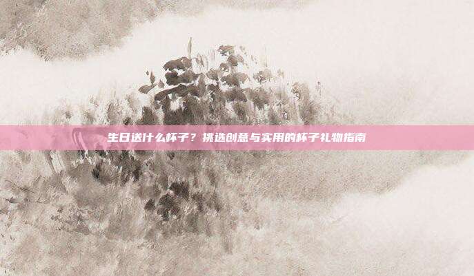 生日送什么杯子？挑选创意与实用的杯子礼物指南