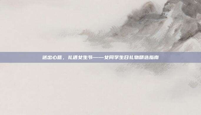 送出心意，礼遇女生节——女同学生日礼物精选指南