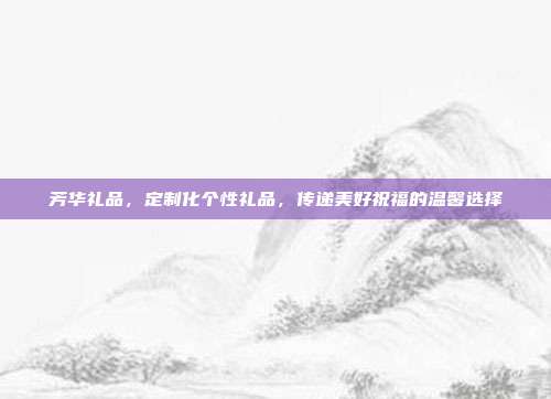 芳华礼品，定制化个性礼品，传递美好祝福的温馨选择