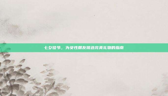 七夕佳节，为女性朋友挑选完美礼物的指南