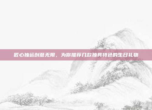 匠心独运创意无限，为你推荐几款独具特色的生日礼物
