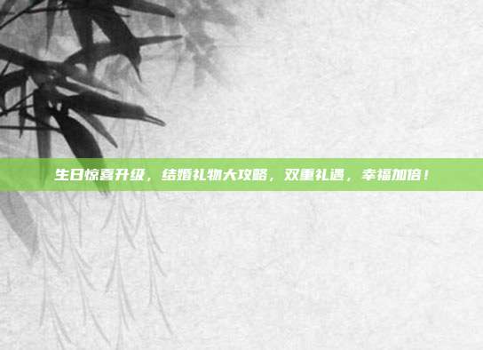 生日惊喜升级，结婚礼物大攻略，双重礼遇，幸福加倍！