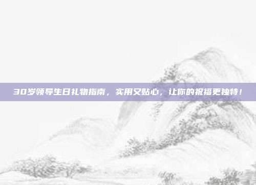 30岁领导生日礼物指南，实用又贴心，让你的祝福更独特！