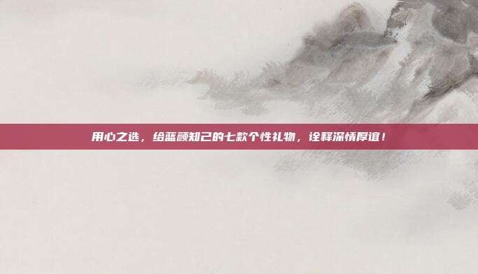 用心之选，给蓝颜知己的七款个性礼物，诠释深情厚谊！