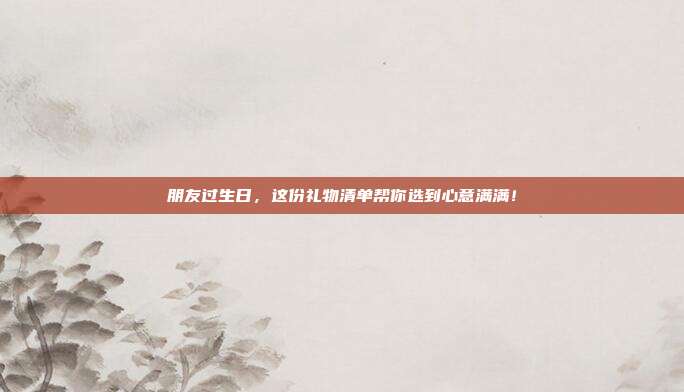 朋友过生日，这份礼物清单帮你选到心意满满！