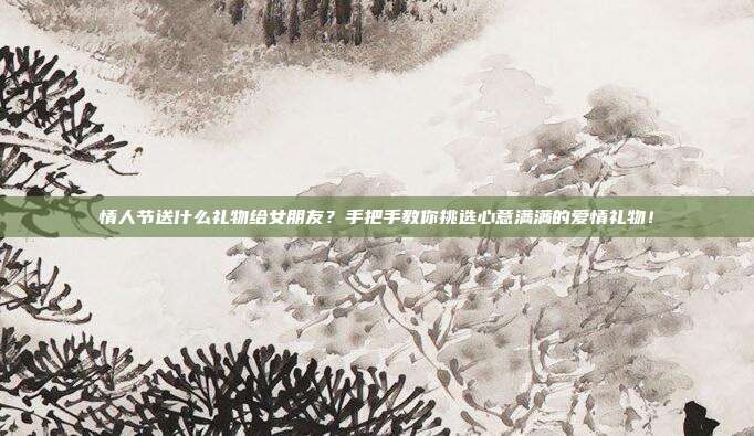 情人节送什么礼物给女朋友？手把手教你挑选心意满满的爱情礼物！