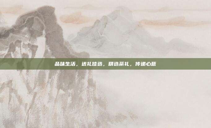 品味生活，送礼佳选，精选茶礼，传递心意
