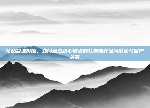 礼品塑造价值，如何通过精心挑选的礼物提升品牌形象和客户关系