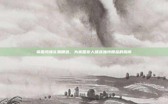 英国风情礼物精选，为英国友人挑选独特赠品的指南