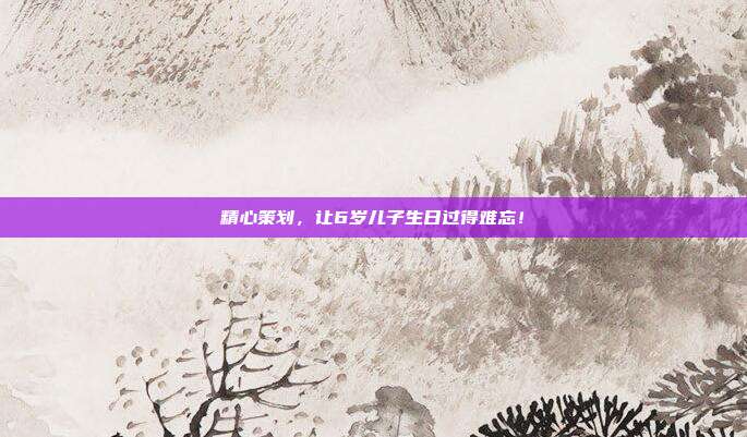 精心策划，让6岁儿子生日过得难忘！