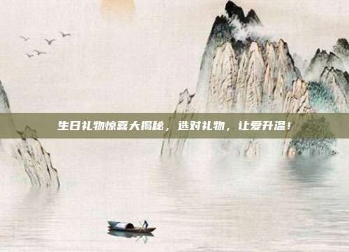 生日礼物惊喜大揭秘，选对礼物，让爱升温！