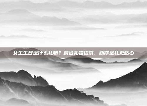 女生生日送什么礼物？精选礼物指南，助你送礼更贴心